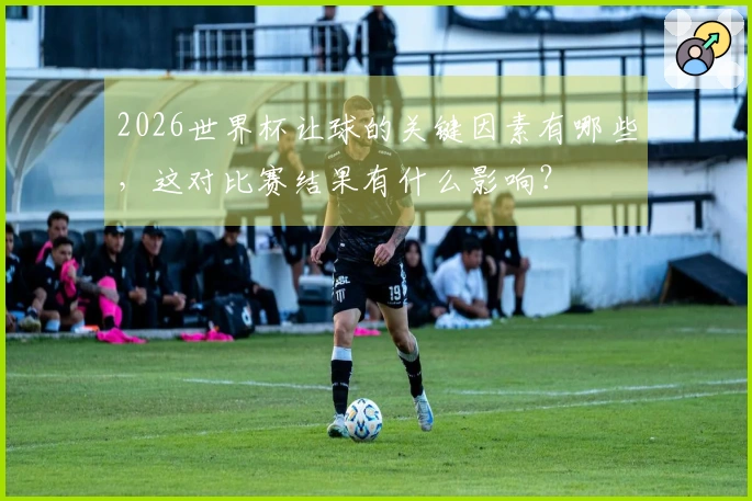 2026世界杯让球的关键因素有哪些，这对比赛结果有什么影响？
