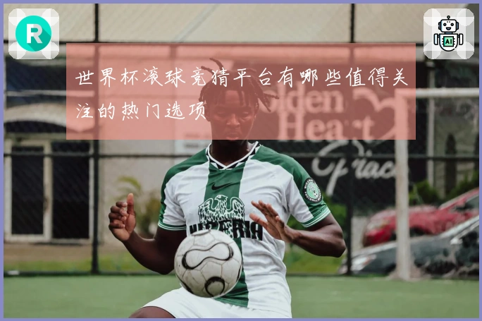 世界杯滚球竞猜平台有哪些值得关注的热门选项