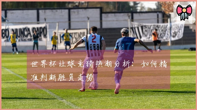 世界杯让球竞猜热潮分析：如何精准判断胜负走势